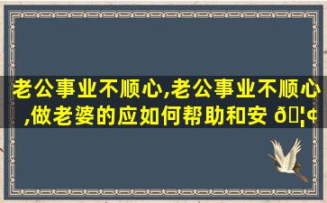 老公事业不顺心,老公事业不顺心,做老婆的应如何帮助和安 🦢 慰